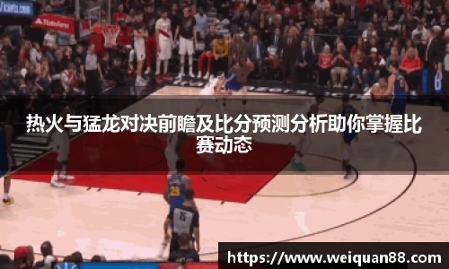 热火与猛龙对决前瞻及比分预测分析助你掌握比赛动态